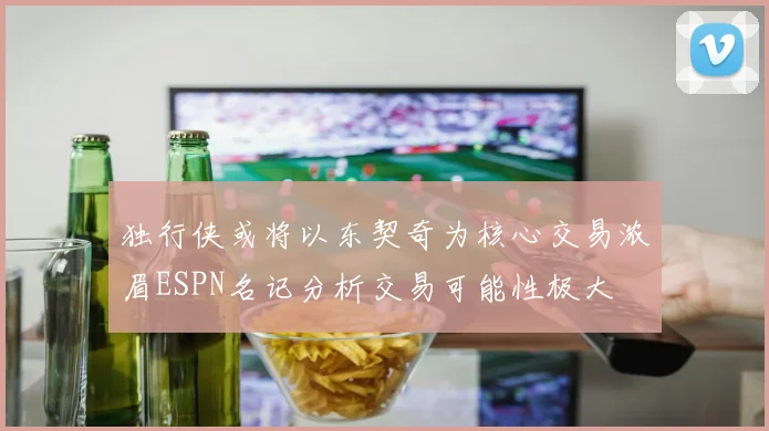 独行侠或将以东契奇为核心交易浓眉ESPN名记分析交易可能性极大