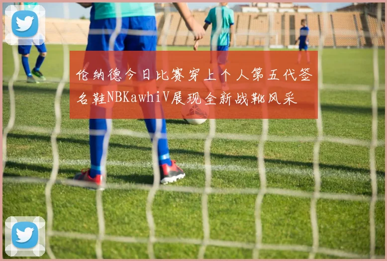 伦纳德今日比赛穿上个人第五代签名鞋NBKawhiV展现全新战靴风采