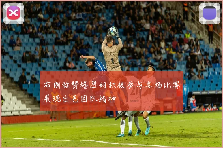 布朗称赞塔图姆积极参与客场比赛展现出色团队精神