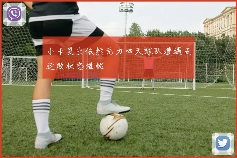 小卡复出依然无力回天球队遭遇五连败状态堪忧