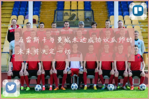 马雷斯卡与曼城未达成协议瓜帅的未来将决定一切
