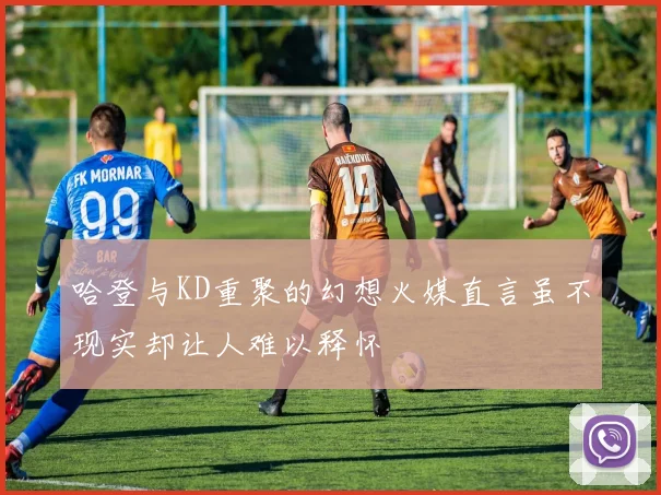 哈登与KD重聚的幻想火媒直言虽不现实却让人难以释怀