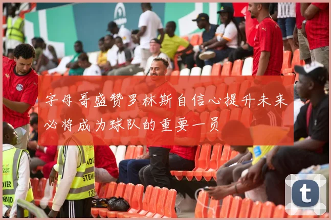 字母哥盛赞罗林斯自信心提升未来必将成为球队的重要一员