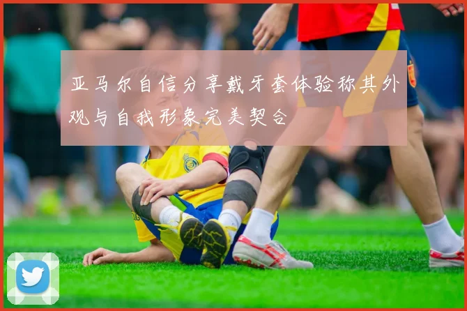 亚马尔自信分享戴牙套体验称其外观与自我形象完美契合