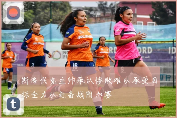 斯洛伐克主帅承认惨败难以承受目标全力以赴备战附加赛