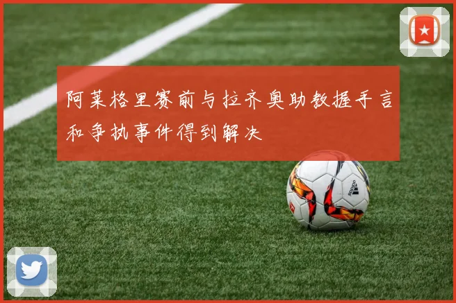 阿莱格里赛前与拉齐奥助教握手言和争执事件得到解决