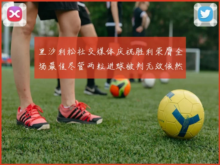 里沙利松社交媒体庆祝胜利荣膺全场最佳尽管两粒进球被判无效依然贡献助攻