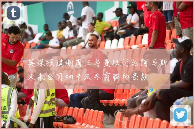 英媒报道谢周三与曼联讨论阿马斯未来合同细节及冬窗解约条款