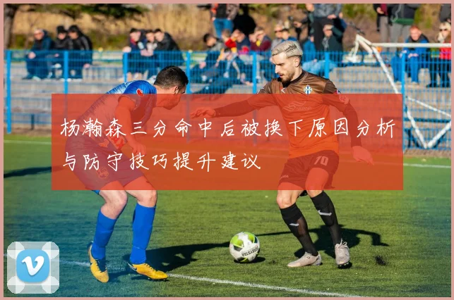 杨瀚森三分命中后被换下原因分析与防守技巧提升建议