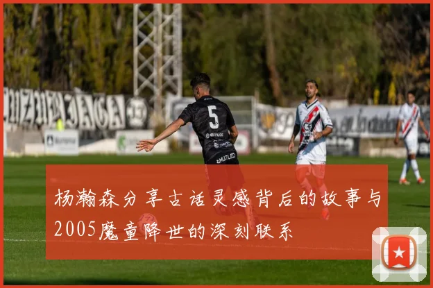 杨瀚森分享古话灵感背后的故事与2005魔童降世的深刻联系