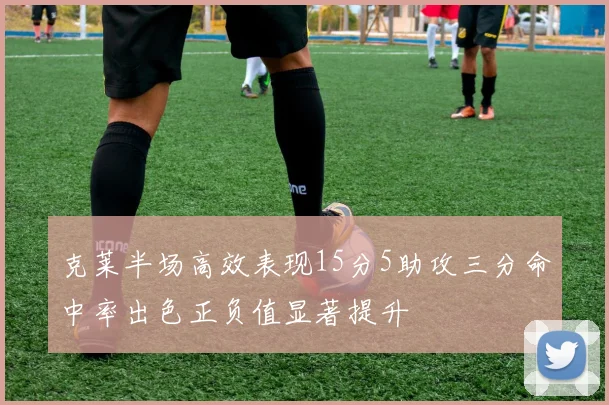 克莱半场高效表现15分5助攻三分命中率出色正负值显著提升