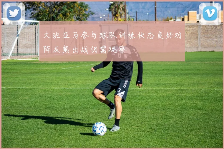 文班亚马参与球队训练状态良好对阵灰熊出战仍需观察