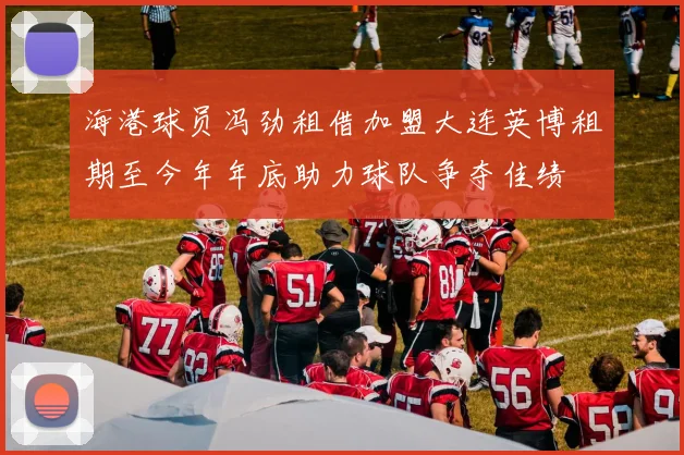 海港球员冯劲租借加盟大连英博租期至今年年底助力球队争夺佳绩