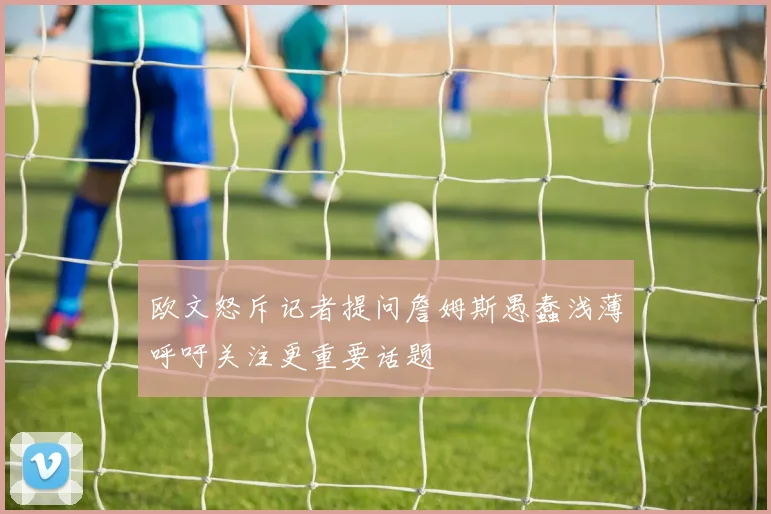 欧文怒斥记者提问詹姆斯愚蠢浅薄呼吁关注更重要话题
