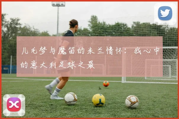 儿毛梦与魔笛的米兰情怀：我心中的意大利足球之最
