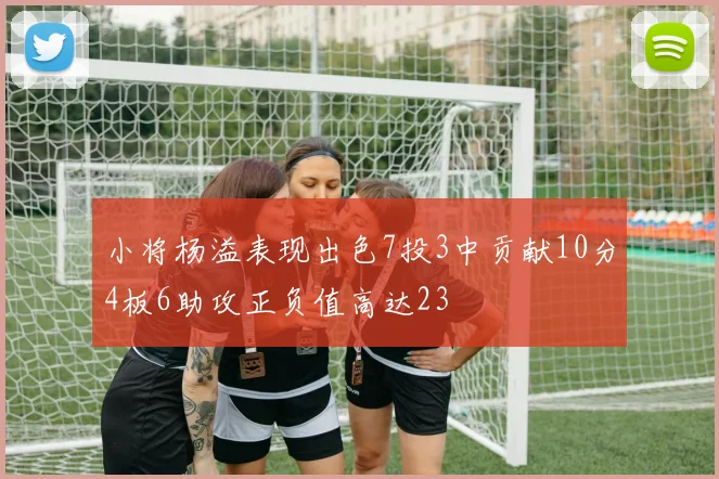 小将杨溢表现出色7投3中贡献10分4板6助攻正负值高达23