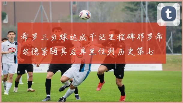 希罗三分球达成千记里程碑邓罗希尔德紧随其后库里位列历史第七