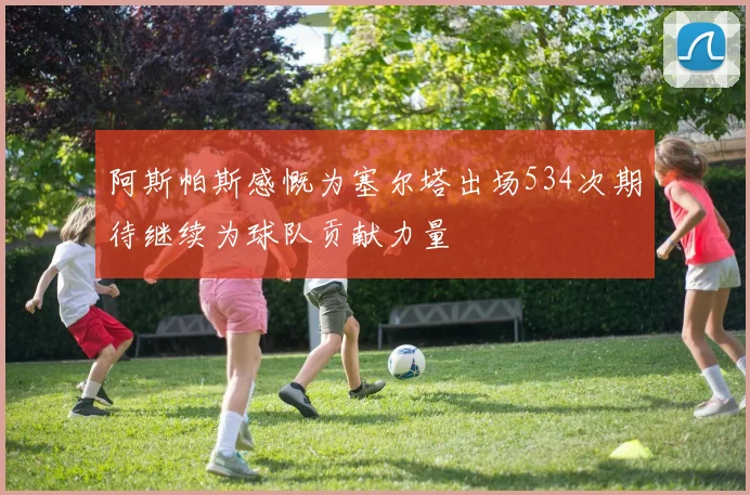 阿斯帕斯感慨为塞尔塔出场534次期待继续为球队贡献力量