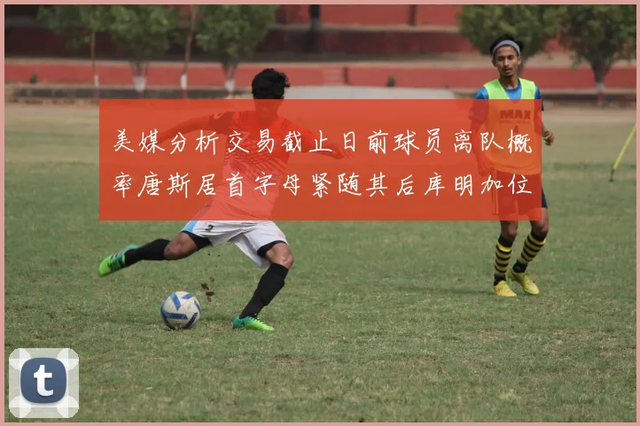 美媒分析交易截止日前球员离队概率唐斯居首字母紧随其后库明加位列第三