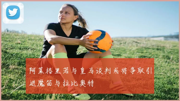 阿莱格里若与皇马谈判或将争取引进魔笛与拉比奥特