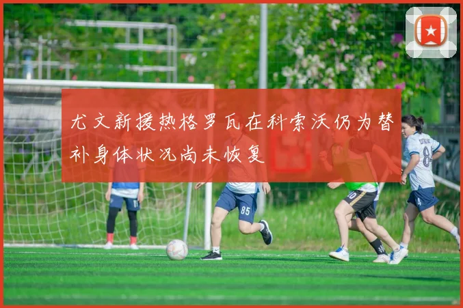 尤文新援热格罗瓦在科索沃仍为替补身体状况尚未恢复