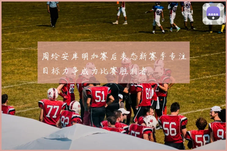 周玲安库明加赛后表态新赛季专注目标力争成为比赛胜利者