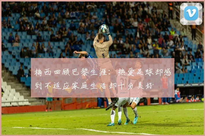 梅西回顾巴黎生涯：热爱足球却感到不适应家庭生活却十分美好