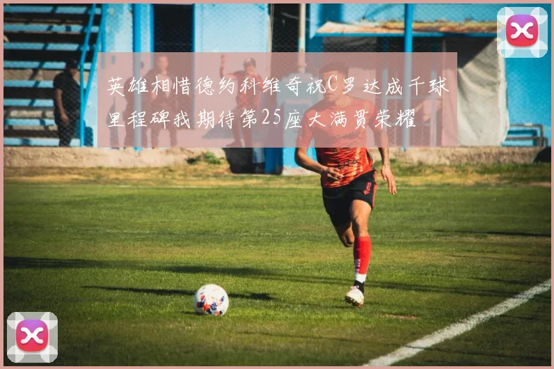 英雄相惜德约科维奇祝C罗达成千球里程碑我期待第25座大满贯荣耀
